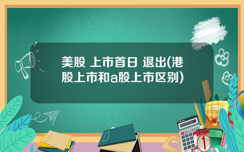 美股 上市首日 退出(港股上市和a股上市区别)